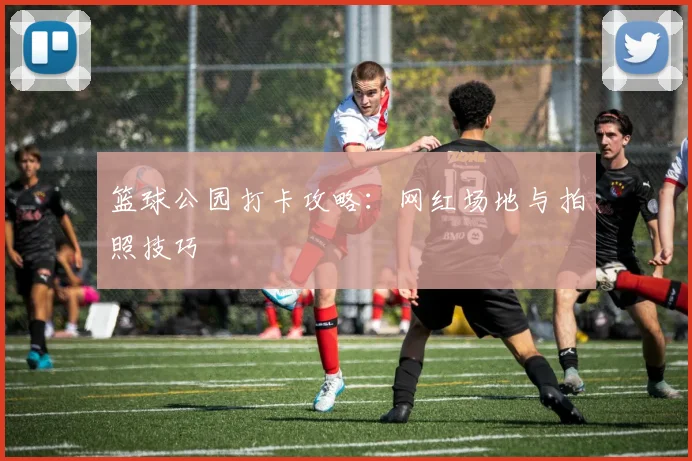 篮球公园打卡攻略：网红场地与拍照技巧
