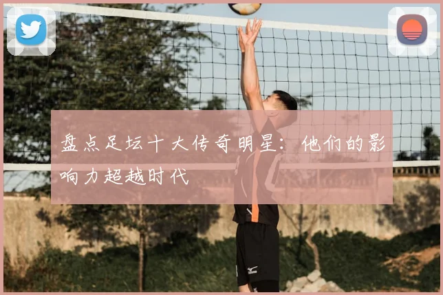 盘点足坛十大传奇明星：他们的影响力超越时代