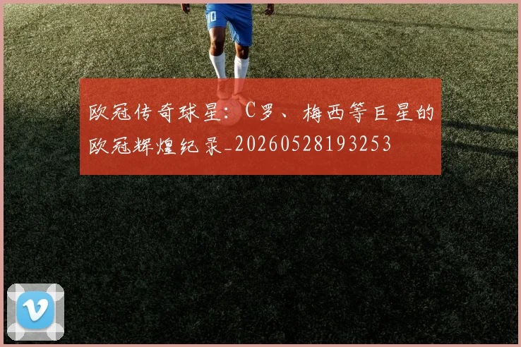 欧冠传奇球星：C罗、梅西等巨星的欧冠辉煌纪录_20260528193253