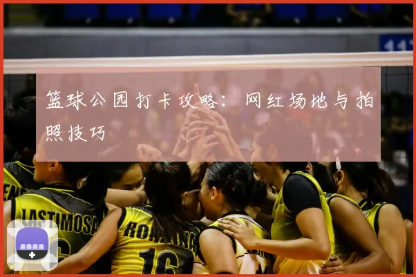 篮球公园打卡攻略:网红场地与拍照技巧