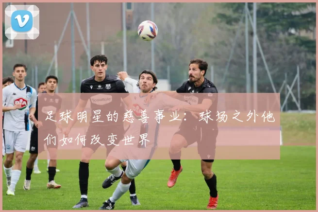 足球明星的慈善事业：球场之外他们如何改变世界