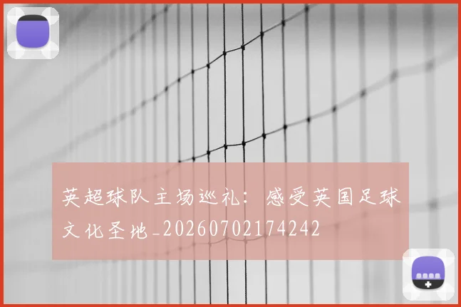 英超球队主场巡礼:感受英国足球文化圣地_20260702174242