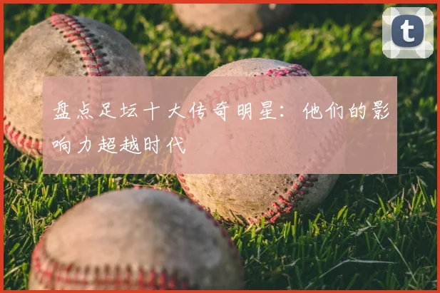 盘点足坛十大传奇明星:他们的影响力超越时代