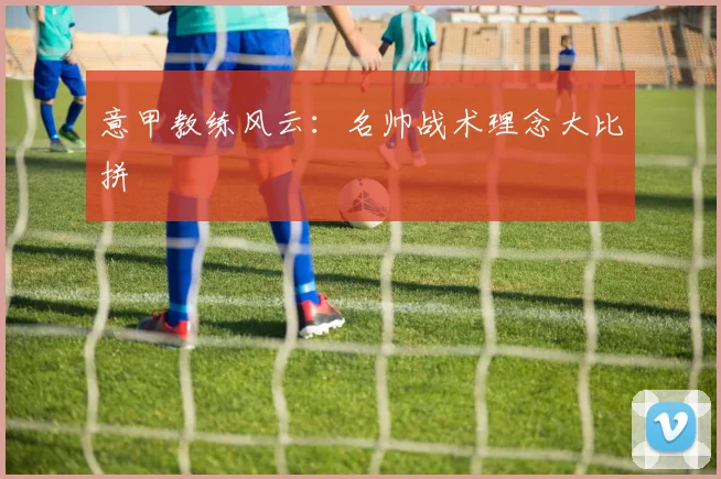 意甲教练风云:名帅战术理念大比拼
